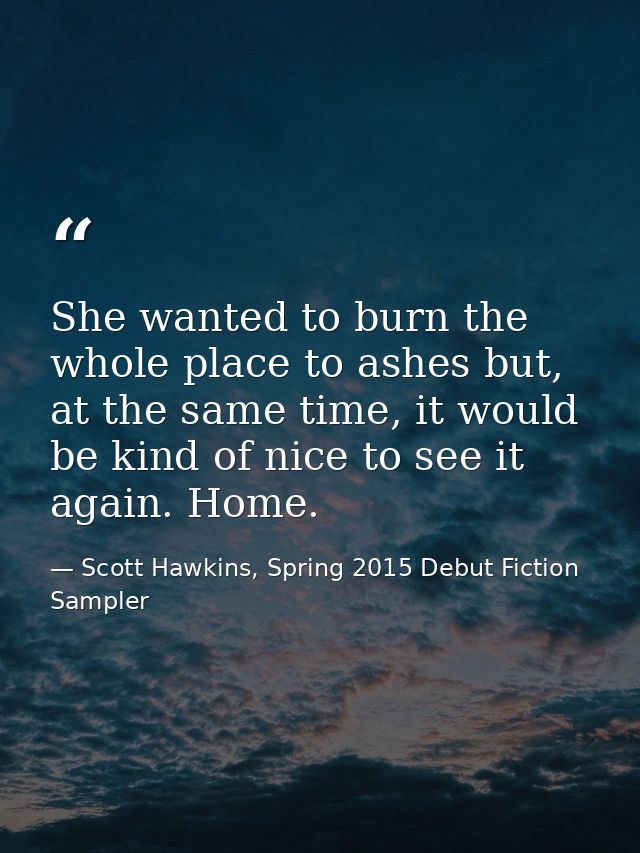 She wanted to burn the whole place to ashes but, at the same time, it would be kind of nice to see it again. Home. — Scott Hawkins, Spring 2015 Debut Fiction Sampler