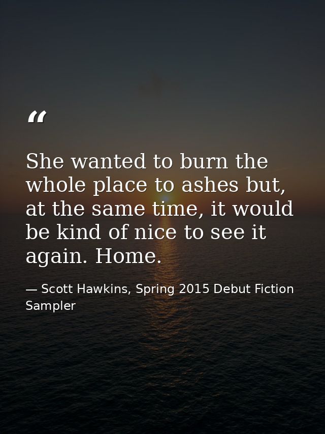 She wanted to burn the whole place to ashes but, at the same time, it would be kind of nice to see it again. Home. — Scott Hawkins, Spring 2015 Debut Fiction Sampler