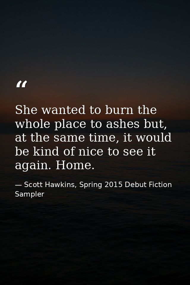 She wanted to burn the whole place to ashes but, at the same time, it would be kind of nice to see it again. Home. — Scott Hawkins, Spring 2015 Debut Fiction Sampler