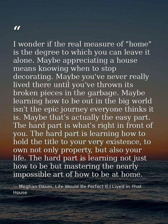 I wonder if the real measure of "home" is the degree to which you can leave it alone. Maybe appreciating a house means k — Meghan Daum, Life Would Be Perfect If I Lived in That House