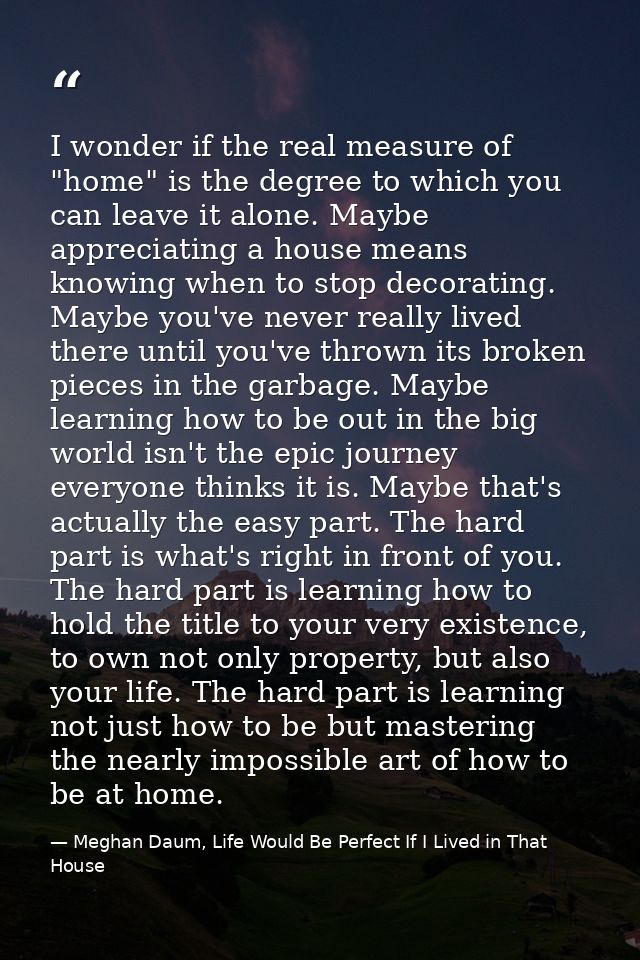 I wonder if the real measure of "home" is the degree to which you can leave it alone. Maybe appreciating a house means k — Meghan Daum, Life Would Be Perfect If I Lived in That House
