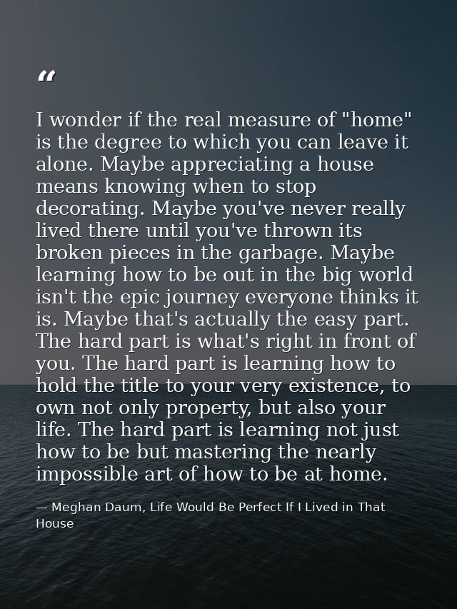 I wonder if the real measure of "home" is the degree to which you can leave it alone. Maybe appreciating a house means k — Meghan Daum, Life Would Be Perfect If I Lived in That House