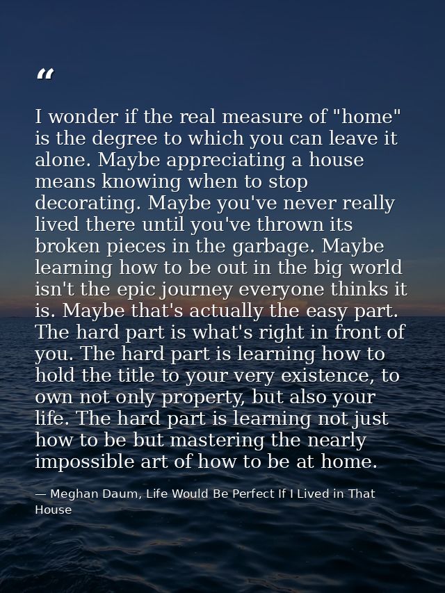 I wonder if the real measure of "home" is the degree to which you can leave it alone. Maybe appreciating a house means k — Meghan Daum, Life Would Be Perfect If I Lived in That House