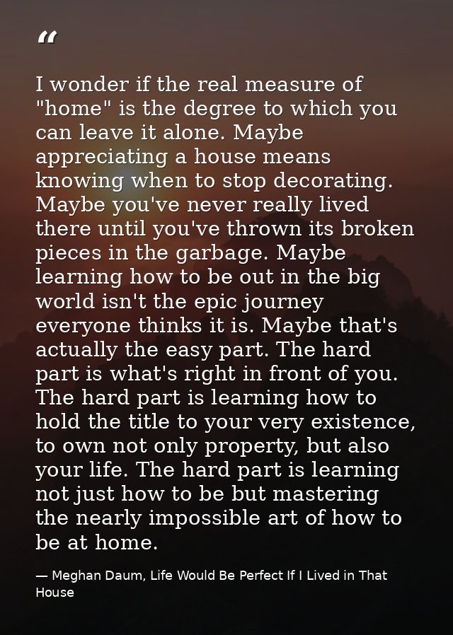 I wonder if the real measure of "home" is the degree to which you can leave it alone. Maybe appreciating a house means k — Meghan Daum, Life Would Be Perfect If I Lived in That House