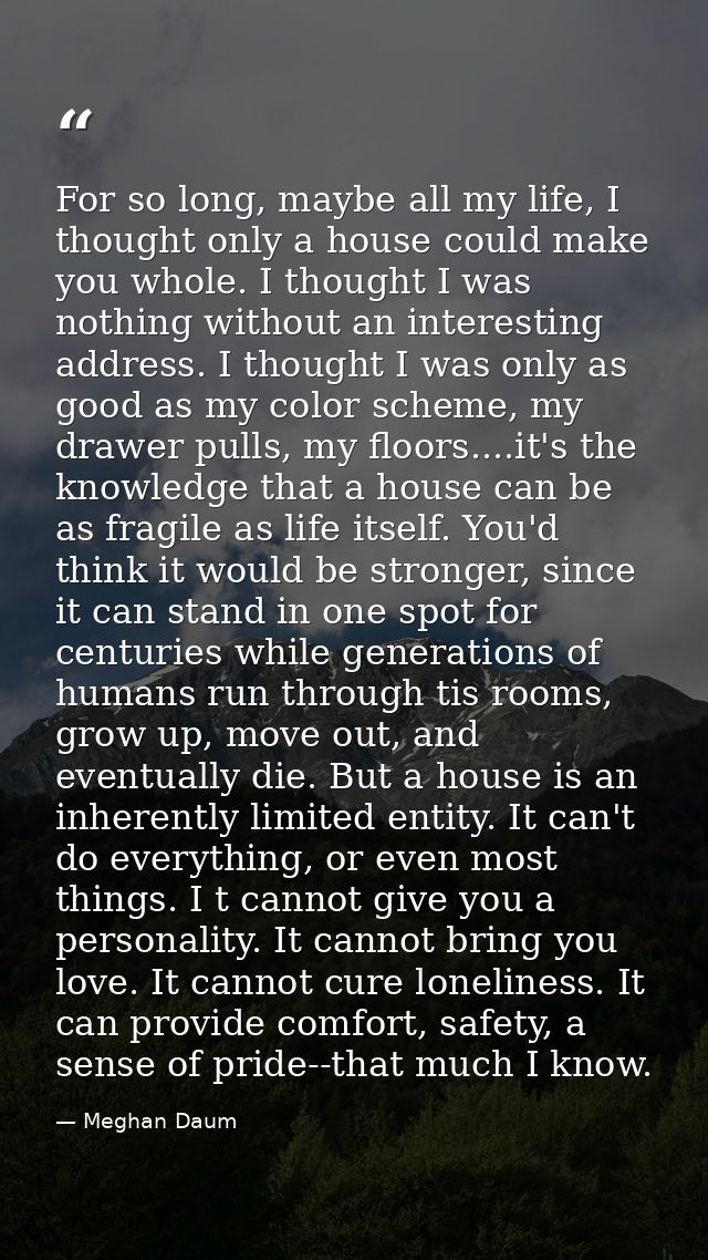 For so long, maybe all my life, I thought only a house could make you whole. I thought I was nothing without an interest — Meghan Daum