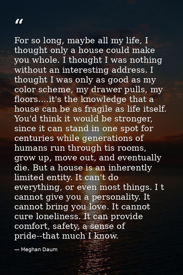 For so long, maybe all my life, I thought only a house could make you whole. I thought I was nothing without an interest — Meghan Daum