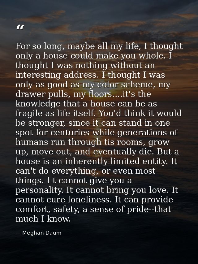 For so long, maybe all my life, I thought only a house could make you whole. I thought I was nothing without an interest — Meghan Daum