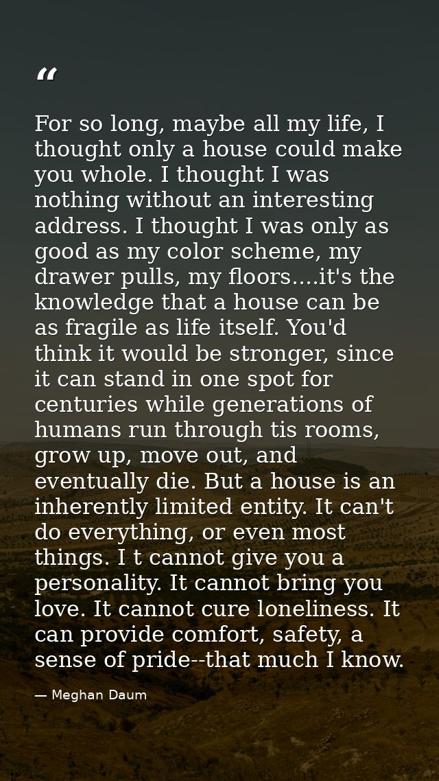 For so long, maybe all my life, I thought only a house could make you whole. I thought I was nothing without an interest — Meghan Daum