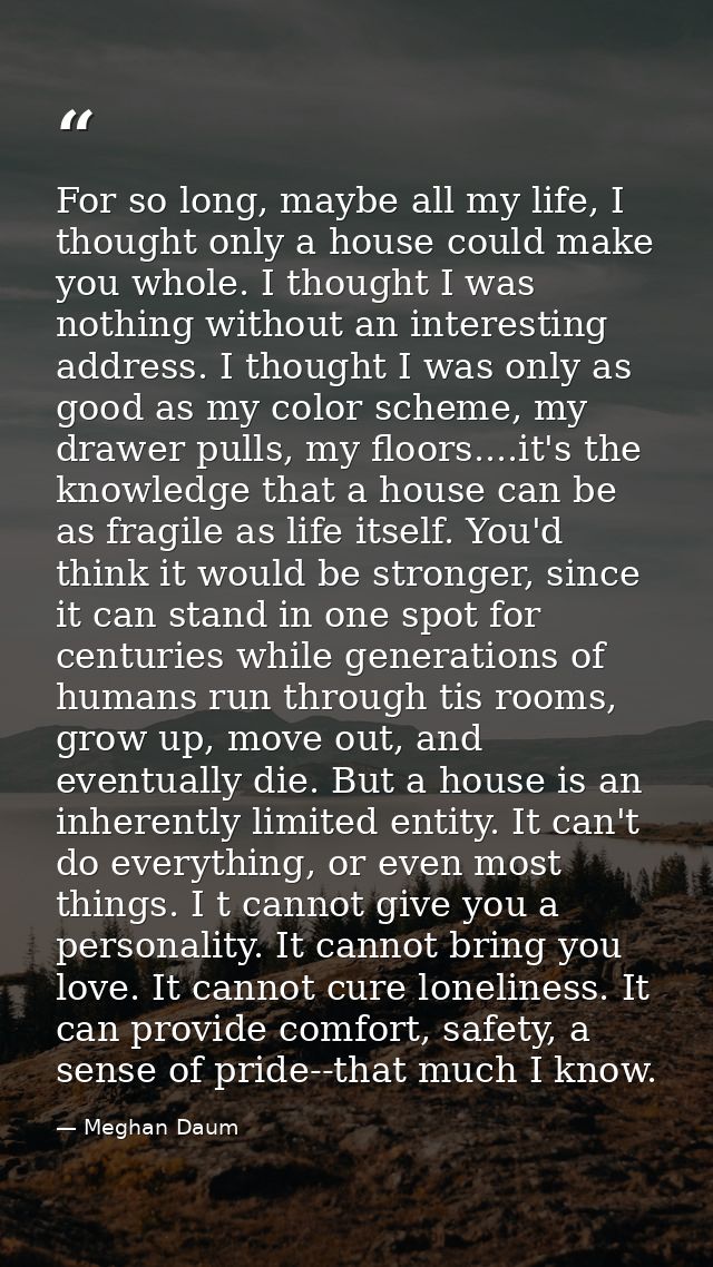 For so long, maybe all my life, I thought only a house could make you whole. I thought I was nothing without an interest — Meghan Daum