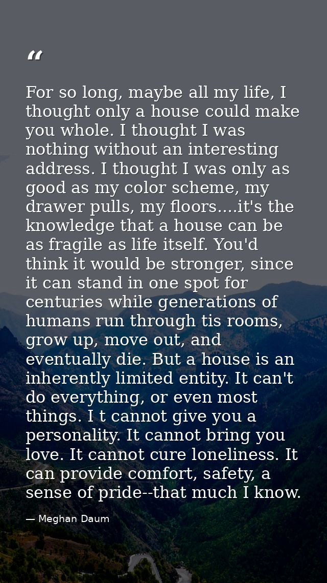 For so long, maybe all my life, I thought only a house could make you whole. I thought I was nothing without an interest — Meghan Daum