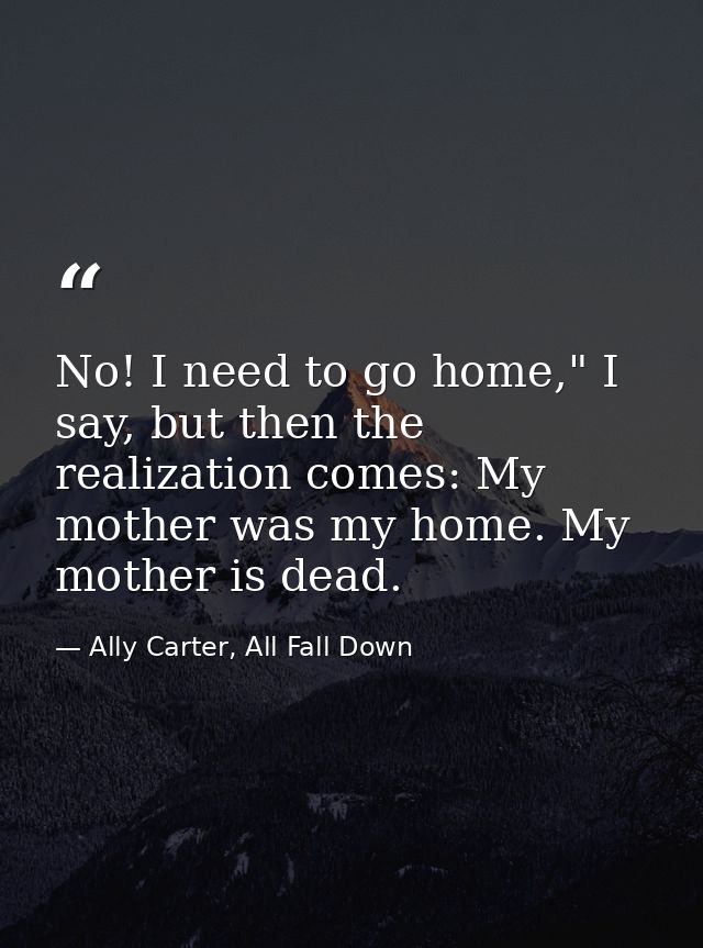 No! I need to go home," I say, but then the realization comes: My mother was my home. My mother is dead. — Ally Carter, All Fall Down