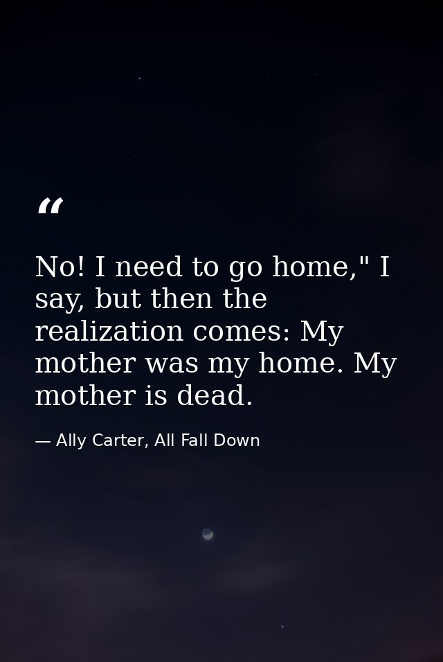 No! I need to go home," I say, but then the realization comes: My mother was my home. My mother is dead. — Ally Carter, All Fall Down