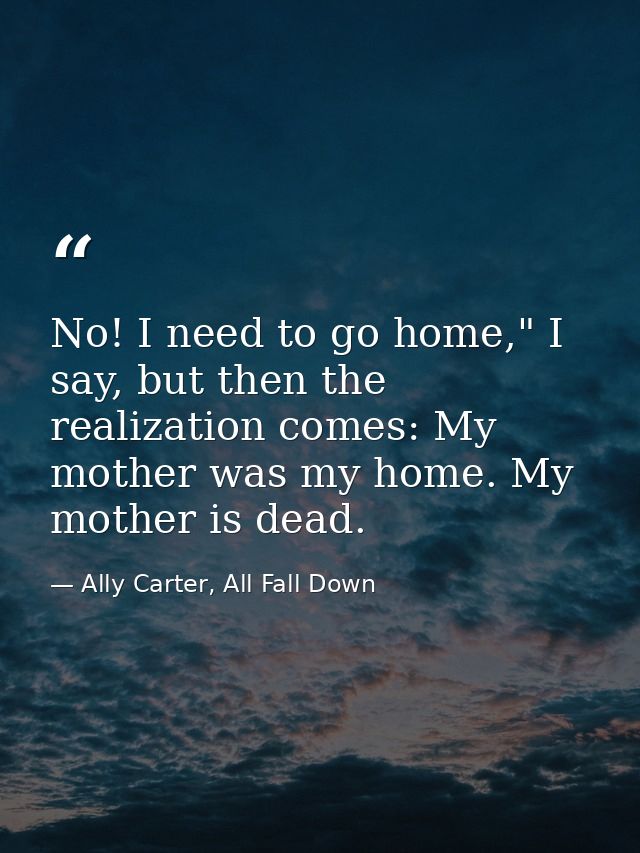 No! I need to go home," I say, but then the realization comes: My mother was my home. My mother is dead. — Ally Carter, All Fall Down