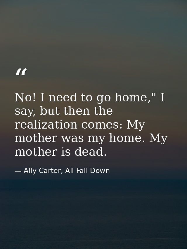No! I need to go home," I say, but then the realization comes: My mother was my home. My mother is dead. — Ally Carter, All Fall Down