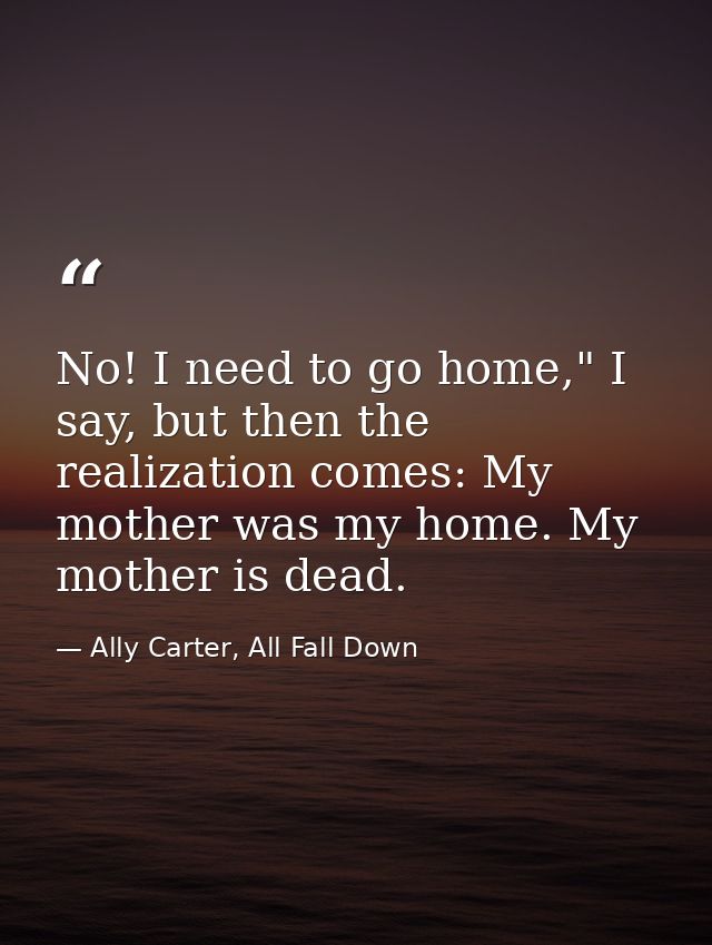No! I need to go home," I say, but then the realization comes: My mother was my home. My mother is dead. — Ally Carter, All Fall Down