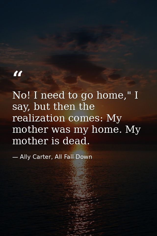 No! I need to go home," I say, but then the realization comes: My mother was my home. My mother is dead. — Ally Carter, All Fall Down
