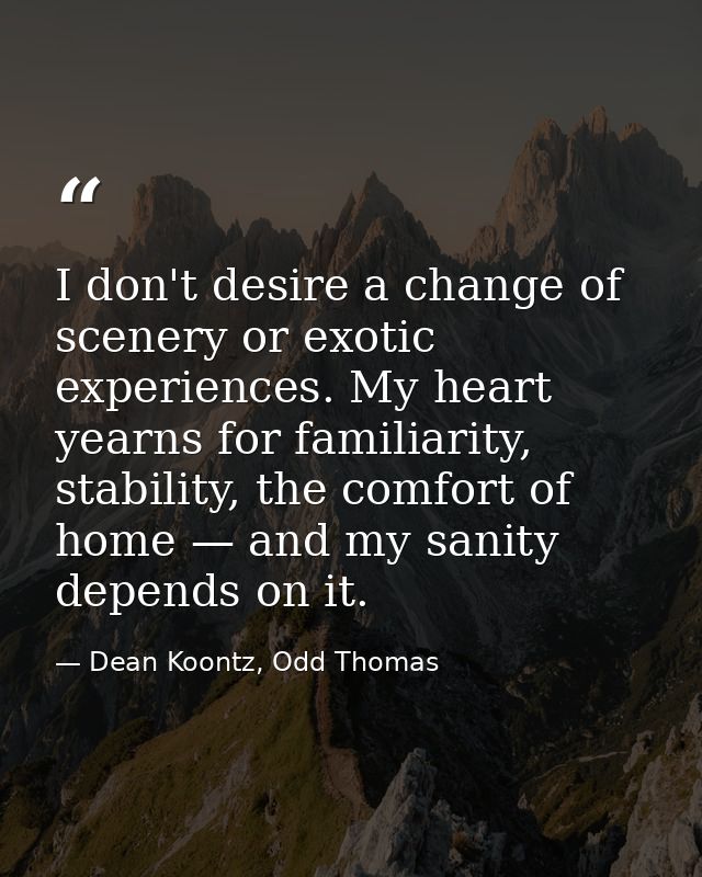 I don't desire a change of scenery or exotic experiences. My heart yearns for familiarity, stability, the comfort of hom — Dean Koontz, Odd Thomas