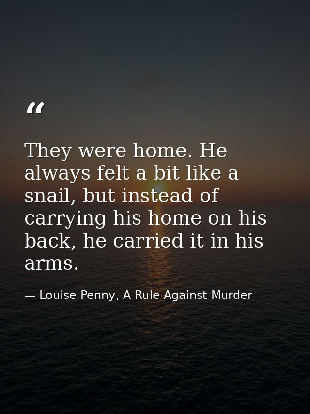 They were home. He always felt a bit like a snail, but instead of carrying his home on his back, he carried it in his ar — Louise Penny, A Rule Against Murder