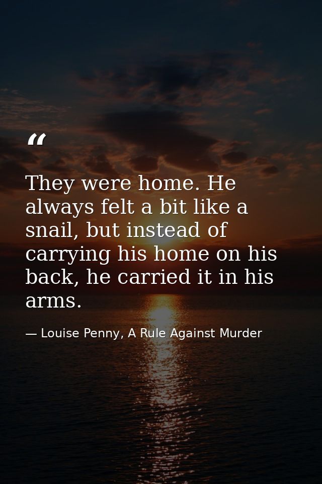 They were home. He always felt a bit like a snail, but instead of carrying his home on his back, he carried it in his ar — Louise Penny, A Rule Against Murder