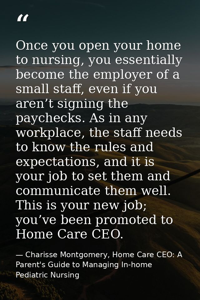 Once you open your home to nursing, you essentially become the employer of a small staff, even if you aren’t signing the — Charisse Montgomery, Home Care CEO: A Parent's Guide to Managing In-home Pediatric Nursing