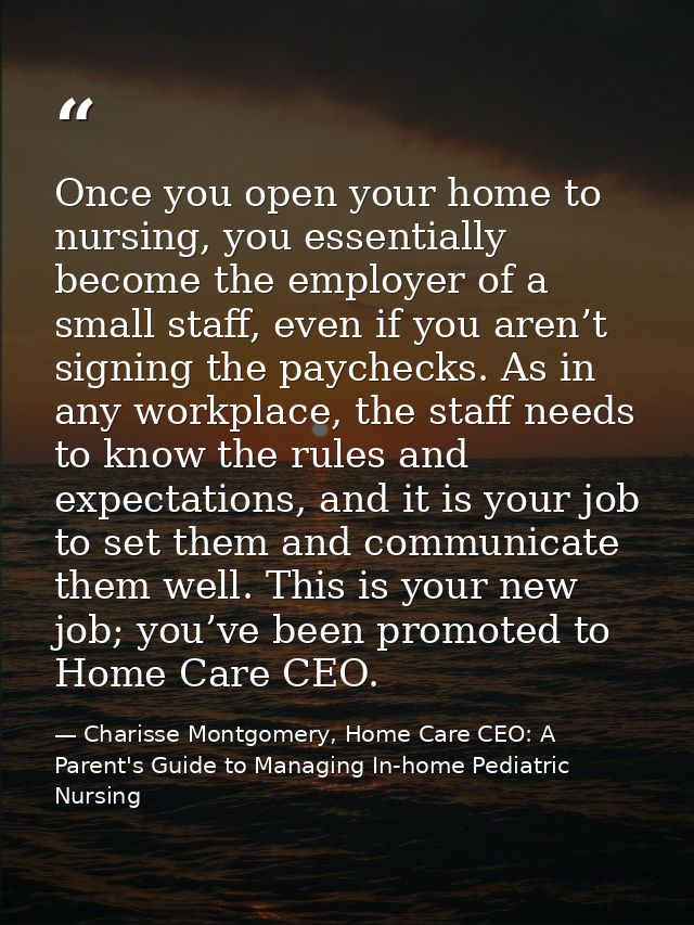 Once you open your home to nursing, you essentially become the employer of a small staff, even if you aren’t signing the — Charisse Montgomery, Home Care CEO: A Parent's Guide to Managing In-home Pediatric Nursing