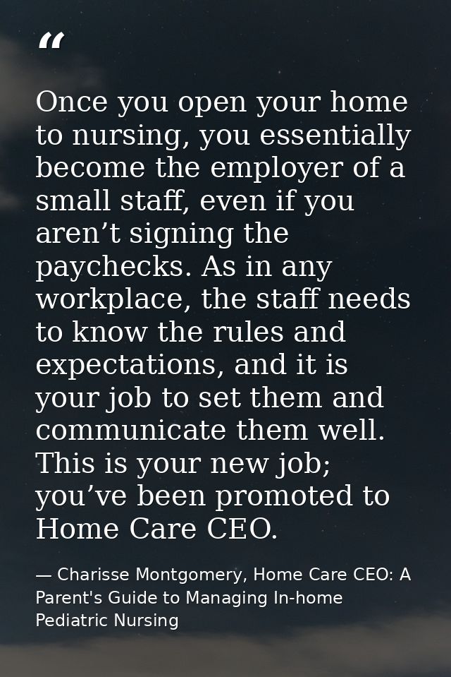 Once you open your home to nursing, you essentially become the employer of a small staff, even if you aren’t signing the — Charisse Montgomery, Home Care CEO: A Parent's Guide to Managing In-home Pediatric Nursing