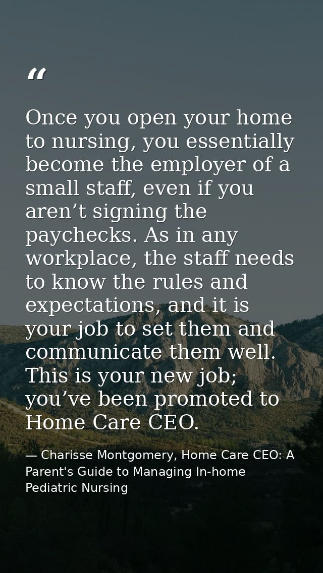 Once you open your home to nursing, you essentially become the employer of a small staff, even if you aren’t signing the — Charisse Montgomery, Home Care CEO: A Parent's Guide to Managing In-home Pediatric Nursing