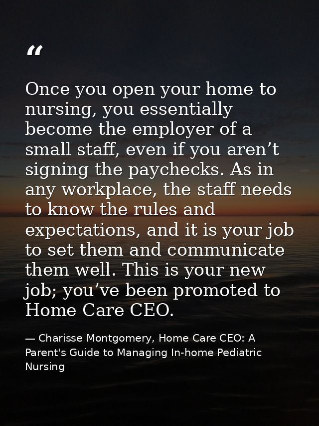 Once you open your home to nursing, you essentially become the employer of a small staff, even if you aren’t signing the — Charisse Montgomery, Home Care CEO: A Parent's Guide to Managing In-home Pediatric Nursing