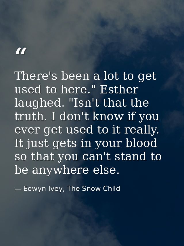 There's been a lot to get used to here." Esther laughed. "Isn't that the truth. I don't know if you ever get used to it  — Eowyn Ivey, The Snow Child