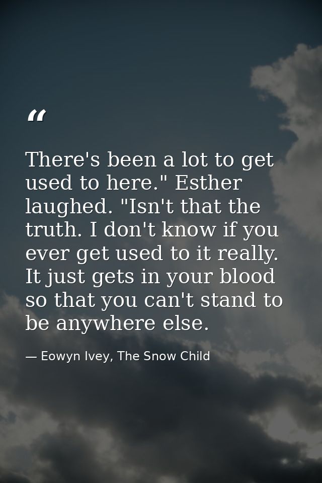 There's been a lot to get used to here." Esther laughed. "Isn't that the truth. I don't know if you ever get used to it  — Eowyn Ivey, The Snow Child