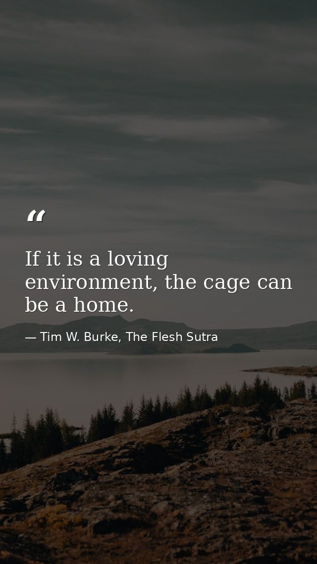 If it is a loving environment, the cage can be a home. — Tim W. Burke, The Flesh Sutra