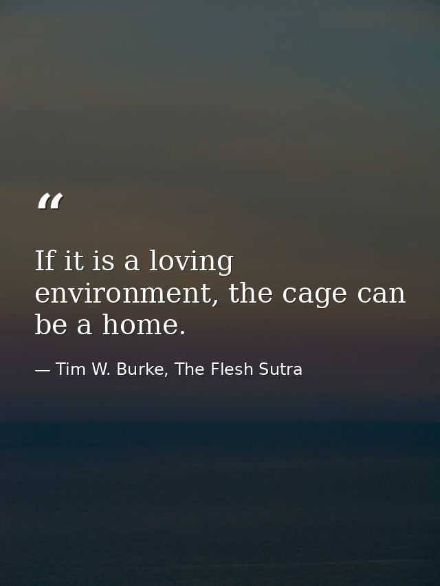 If it is a loving environment, the cage can be a home. — Tim W. Burke, The Flesh Sutra