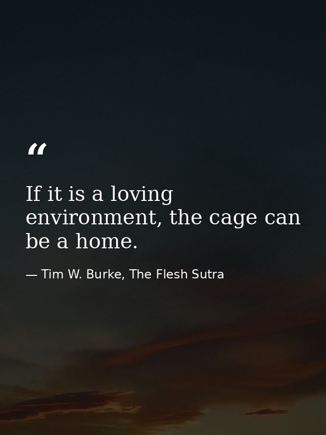If it is a loving environment, the cage can be a home. — Tim W. Burke, The Flesh Sutra