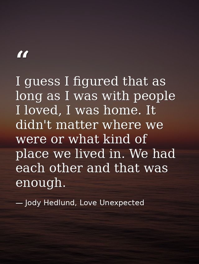 I guess I figured that as long as I was with people I loved, I was home. It didn't matter where we were or what kind of  — Jody Hedlund, Love Unexpected