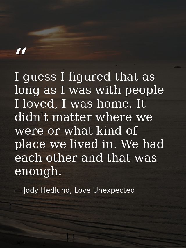 I guess I figured that as long as I was with people I loved, I was home. It didn't matter where we were or what kind of  — Jody Hedlund, Love Unexpected