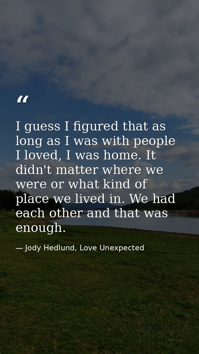 I guess I figured that as long as I was with people I loved, I was home. It didn't matter where we were or what kind of  — Jody Hedlund, Love Unexpected