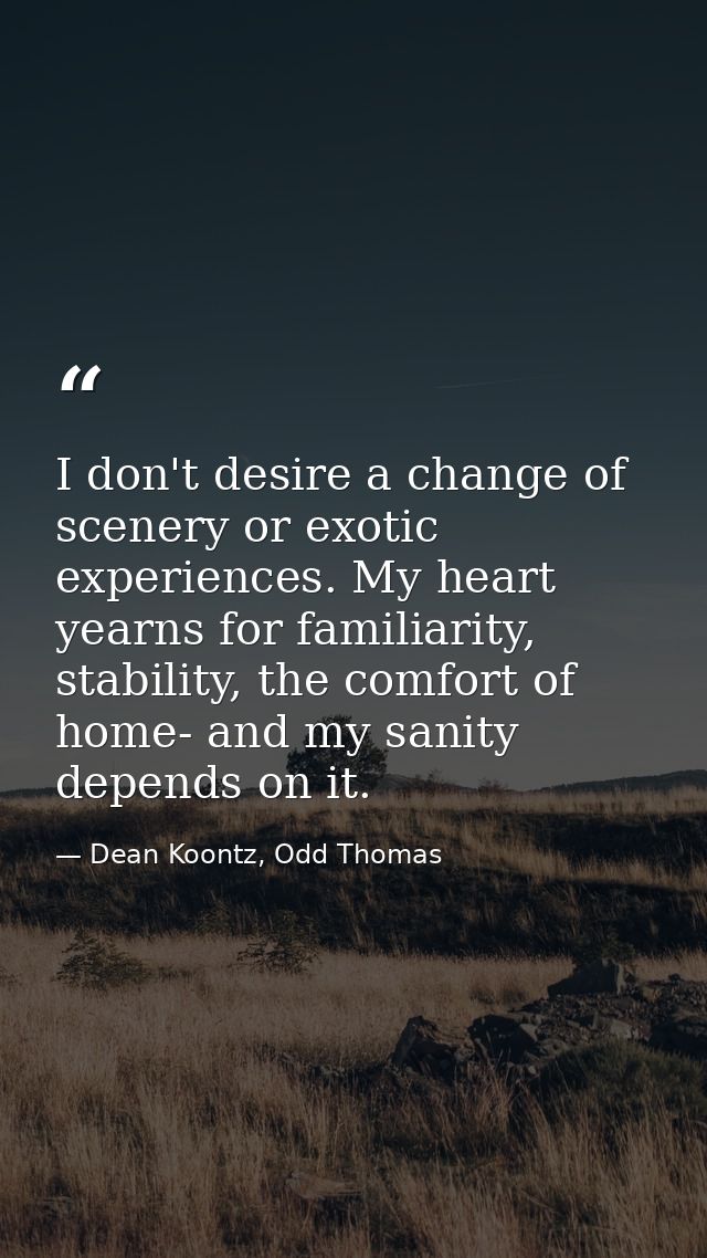 I don't desire a change of scenery or exotic experiences. My heart yearns for familiarity, stability, the comfort of hom — Dean Koontz, Odd Thomas