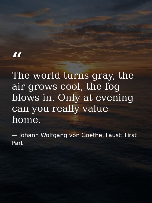 The world turns gray, the air grows cool, the fog blows in. Only at evening can you really value home. — Johann Wolfgang von Goethe, Faust: First Part
