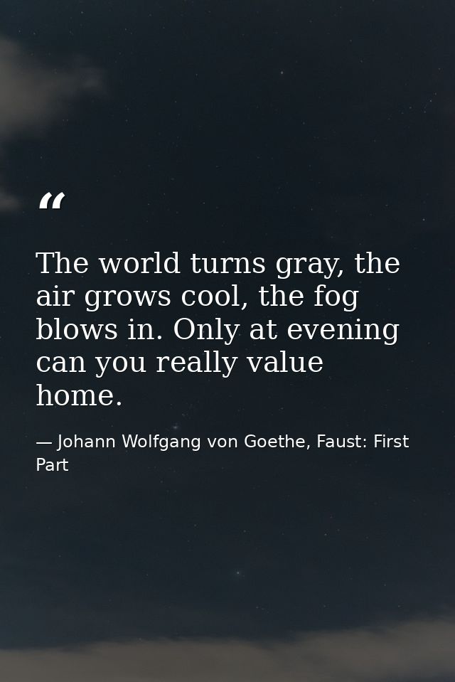 The world turns gray, the air grows cool, the fog blows in. Only at evening can you really value home. — Johann Wolfgang von Goethe, Faust: First Part