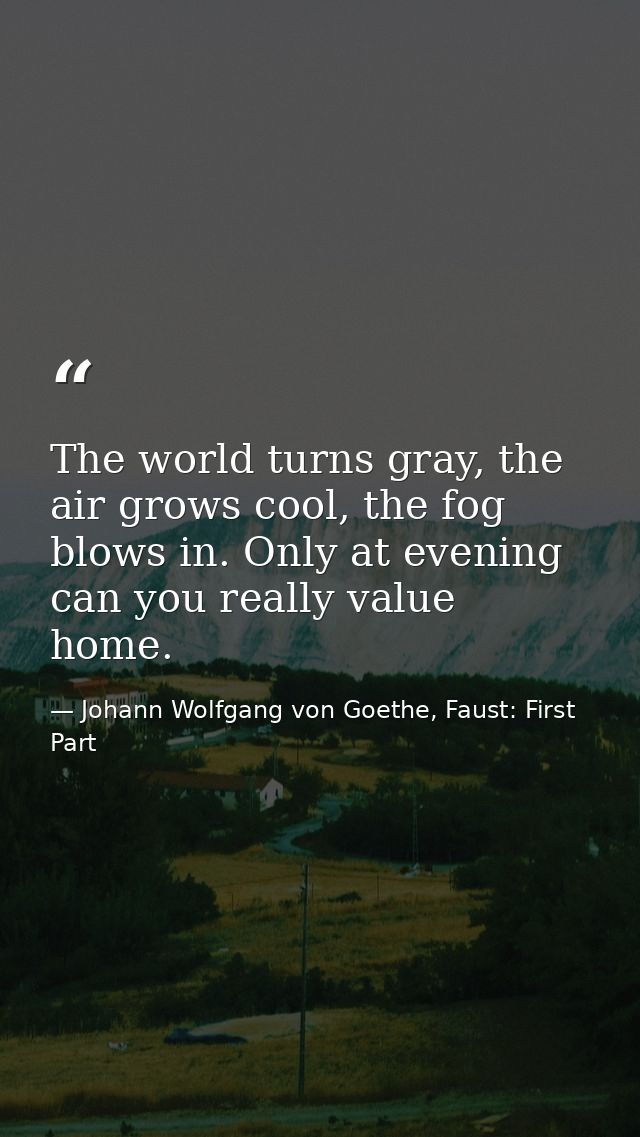The world turns gray, the air grows cool, the fog blows in. Only at evening can you really value home. — Johann Wolfgang von Goethe, Faust: First Part