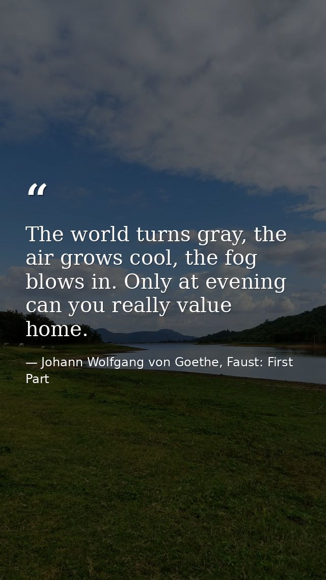 The world turns gray, the air grows cool, the fog blows in. Only at evening can you really value home. — Johann Wolfgang von Goethe, Faust: First Part