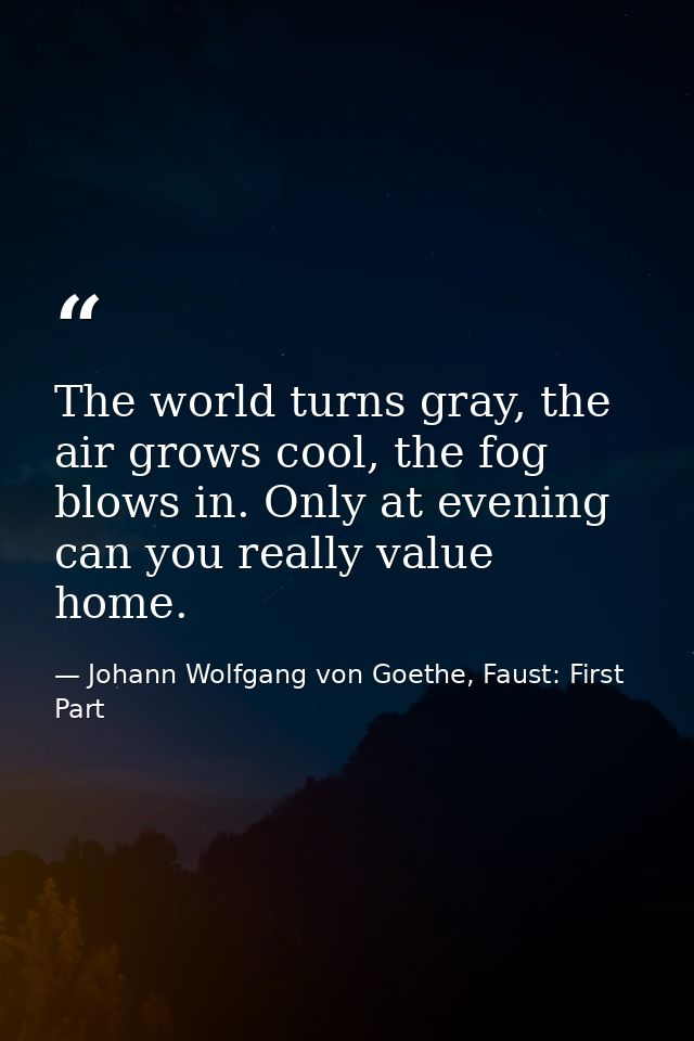 The world turns gray, the air grows cool, the fog blows in. Only at evening can you really value home. — Johann Wolfgang von Goethe, Faust: First Part