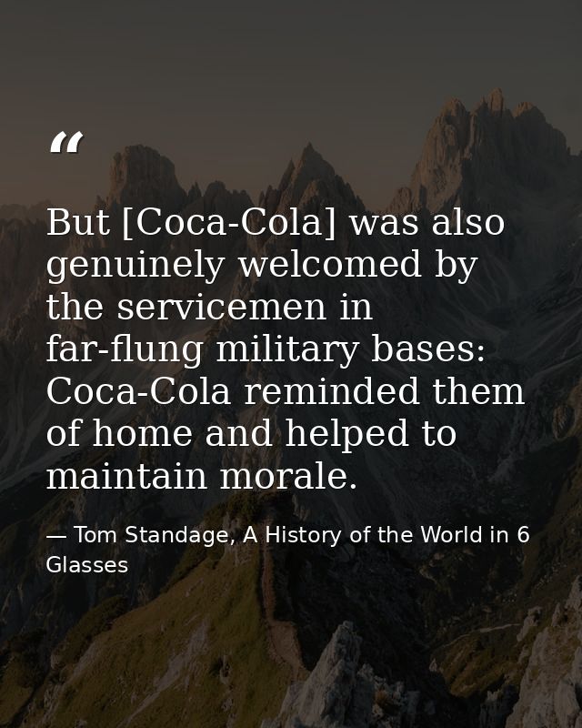 But [Coca-Cola] was also genuinely welcomed by the servicemen in far-flung military bases: Coca-Cola reminded them of ho — Tom Standage, A History of the World in 6 Glasses