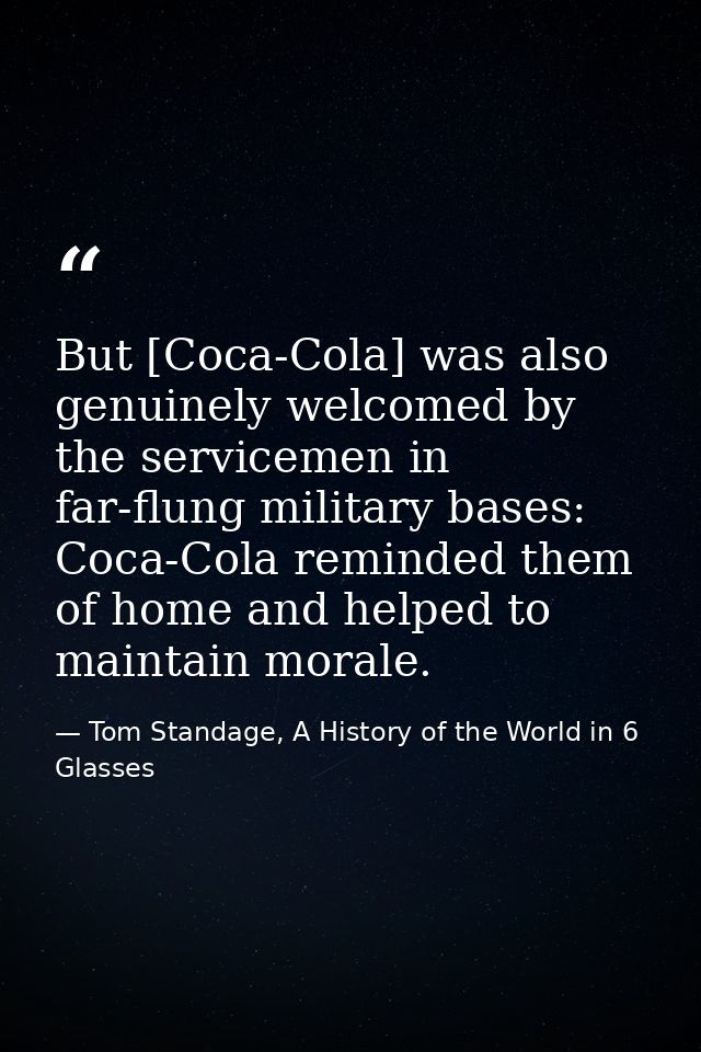 But [Coca-Cola] was also genuinely welcomed by the servicemen in far-flung military bases: Coca-Cola reminded them of ho — Tom Standage, A History of the World in 6 Glasses