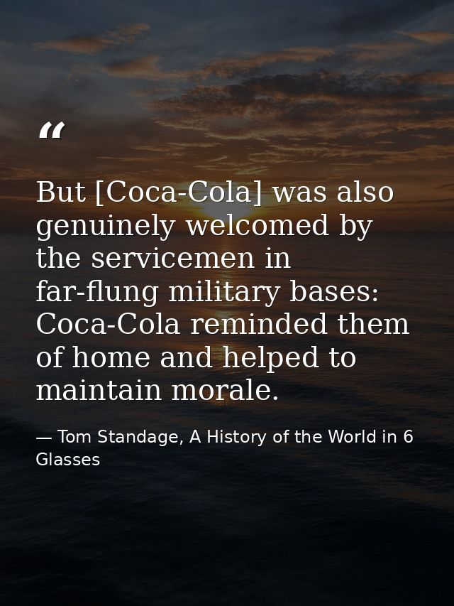 But [Coca-Cola] was also genuinely welcomed by the servicemen in far-flung military bases: Coca-Cola reminded them of ho — Tom Standage, A History of the World in 6 Glasses
