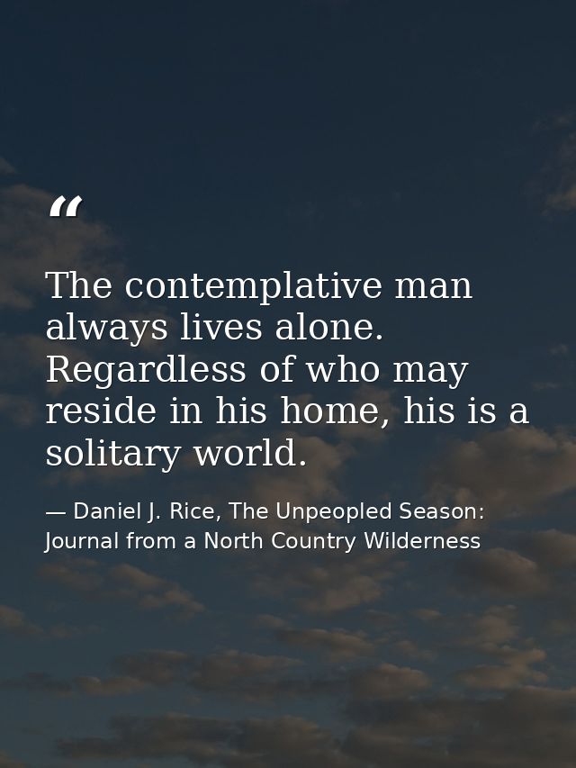 The contemplative man always lives alone. Regardless of who may reside in his home, his is a solitary world. — Daniel J. Rice, The Unpeopled Season: Journal from a North Country Wilderness