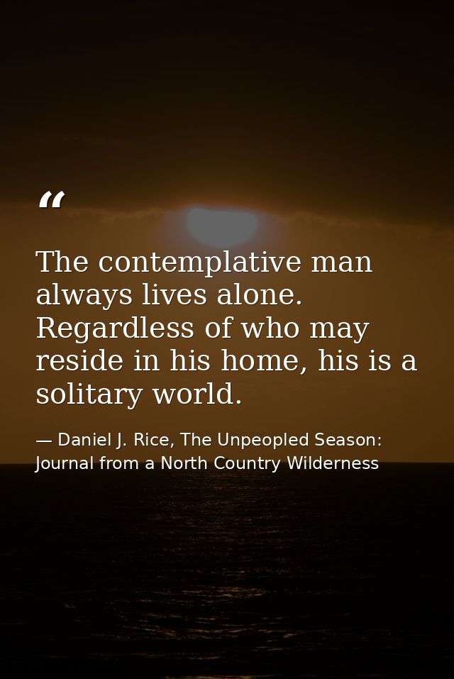 The contemplative man always lives alone. Regardless of who may reside in his home, his is a solitary world. — Daniel J. Rice, The Unpeopled Season: Journal from a North Country Wilderness