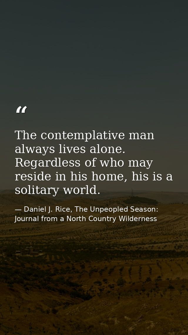 The contemplative man always lives alone. Regardless of who may reside in his home, his is a solitary world. — Daniel J. Rice, The Unpeopled Season: Journal from a North Country Wilderness