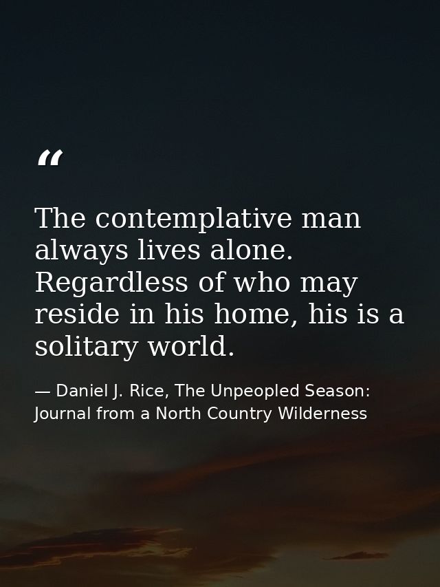 The contemplative man always lives alone. Regardless of who may reside in his home, his is a solitary world. — Daniel J. Rice, The Unpeopled Season: Journal from a North Country Wilderness
