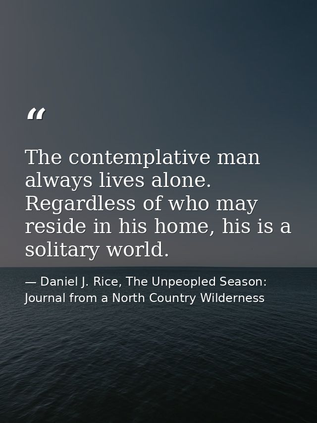 The contemplative man always lives alone. Regardless of who may reside in his home, his is a solitary world. — Daniel J. Rice, The Unpeopled Season: Journal from a North Country Wilderness